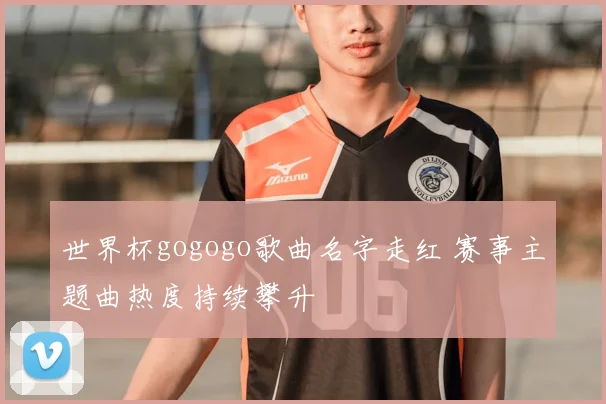 世界杯gogogo歌曲名字走红 赛事主题曲热度持续攀升