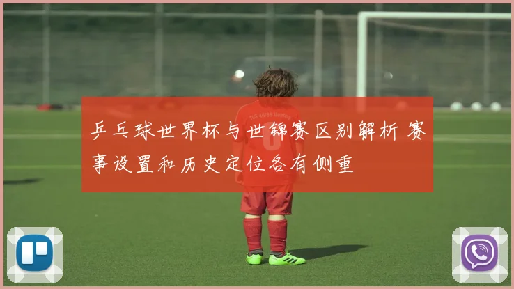 乒乓球世界杯与世锦赛区别解析 赛事设置和历史定位各有侧重