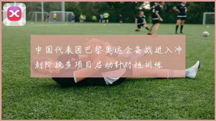 中国代表团巴黎奥运会备战进入冲刺阶段多项目启动针对性训练