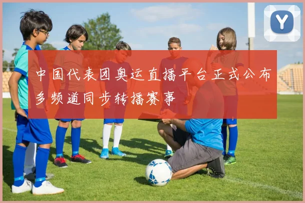 中国代表团奥运直播平台正式公布多频道同步转播赛事