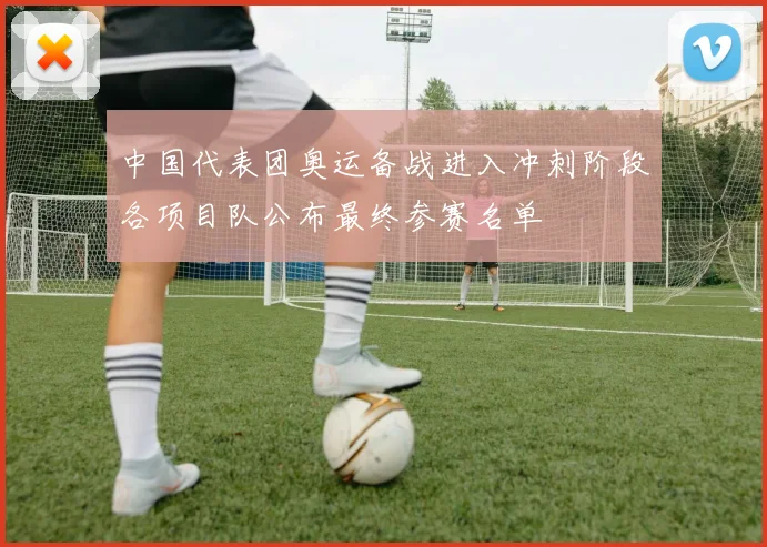 中国代表团奥运备战进入冲刺阶段各项目队公布最终参赛名单