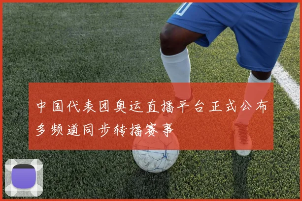中国代表团奥运直播平台正式公布多频道同步转播赛事
