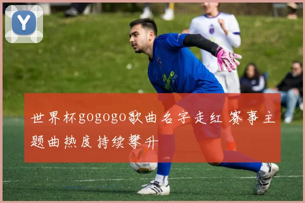 世界杯gogogo歌曲名字走红 赛事主题曲热度持续攀升