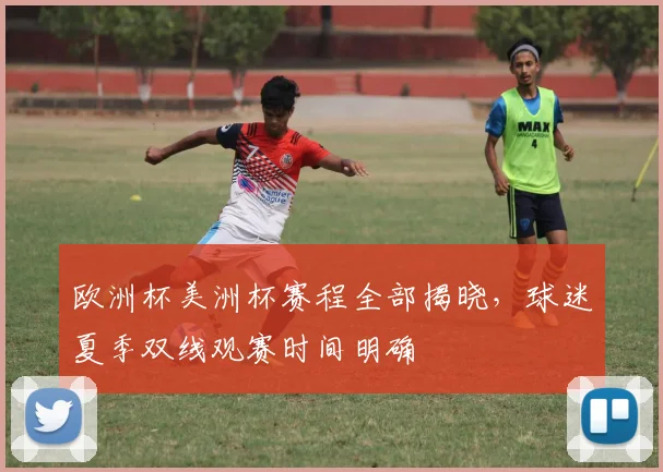 欧洲杯美洲杯赛程全部揭晓,球迷夏季双线观赛时间明确