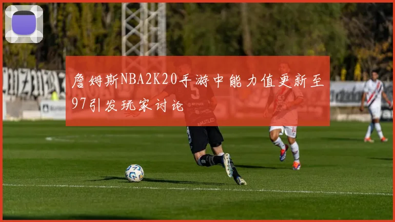 詹姆斯NBA2K20手游中能力值更新至97引发玩家讨论