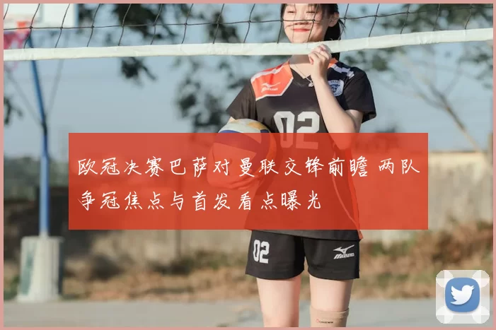 欧冠决赛巴萨对曼联交锋前瞻 两队争冠焦点与首发看点曝光