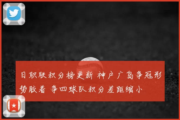 日职联积分榜更新 神户广岛争冠形势胶着 争四球队积分差距缩小