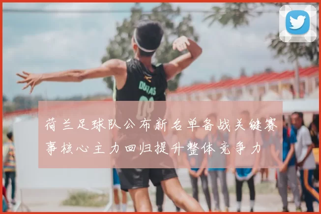 荷兰足球队公布新名单备战关键赛事核心主力回归提升整体竞争力