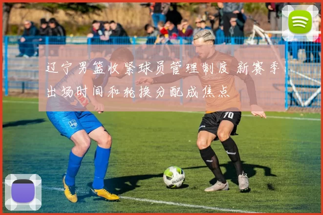 辽宁男篮收紧球员管理制度 新赛季出场时间和轮换分配成焦点