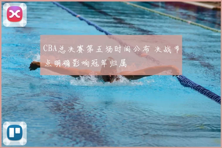 CBA总决赛第五场时间公布 决战节点明确影响冠军归属