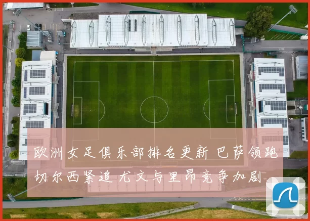 欧洲女足俱乐部排名更新 巴萨领跑切尔西紧追 尤文与里昂竞争加剧