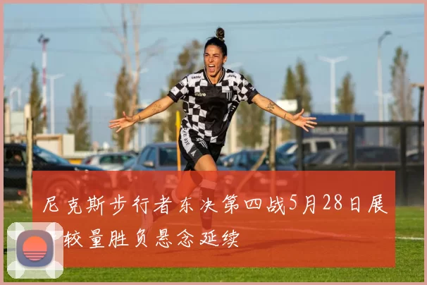 尼克斯步行者东决第四战5月28日展开较量胜负悬念延续