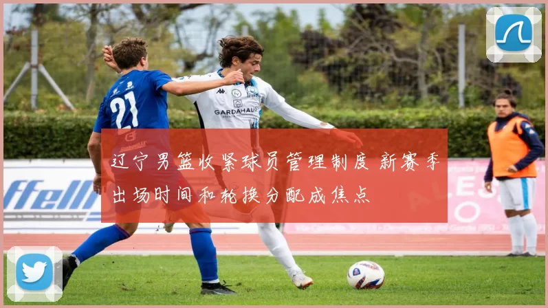辽宁男篮收紧球员管理制度 新赛季出场时间和轮换分配成焦点