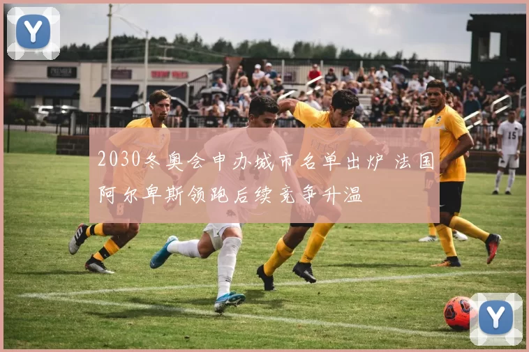 2030冬奥会申办城市名单出炉 法国阿尔卑斯领跑后续竞争升温