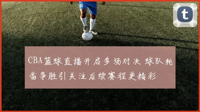 CBA篮球直播开启多场对决 球队轮番争胜引关注后续赛程更精彩
