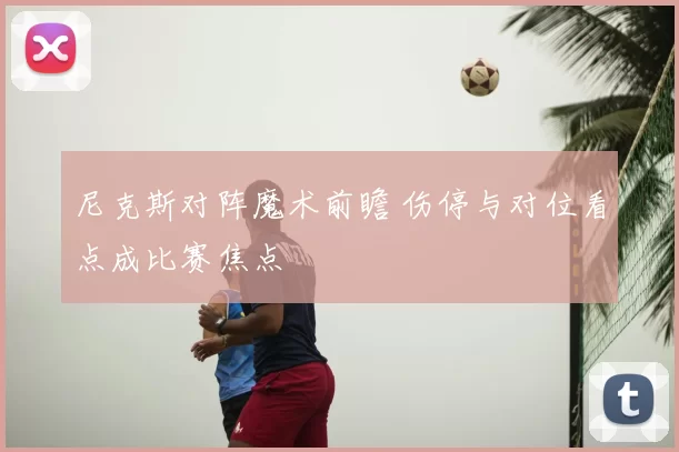 尼克斯对阵魔术前瞻 伤停与对位看点成比赛焦点