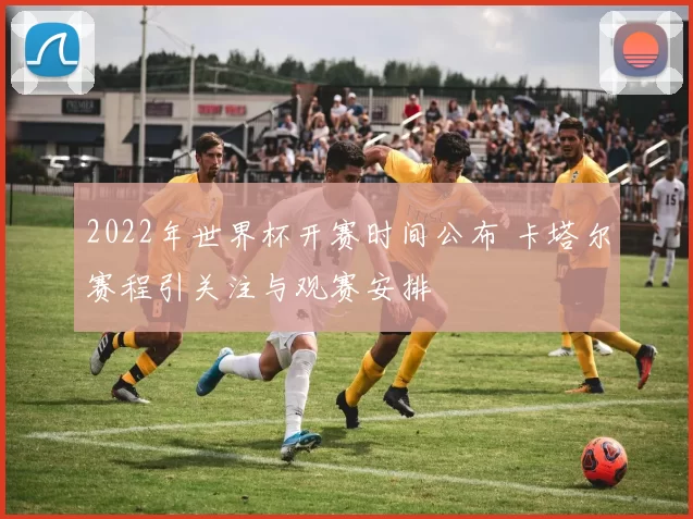 2022年世界杯开赛时间公布 卡塔尔赛程引关注与观赛安排