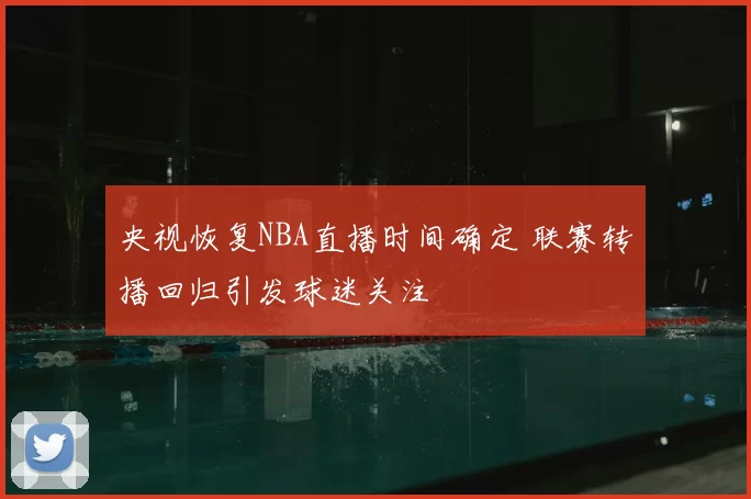 央视恢复NBA直播时间确定 联赛转播回归引发球迷关注