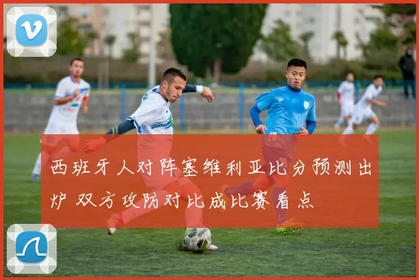 西班牙人对阵塞维利亚比分预测出炉 双方攻防对比成比赛看点