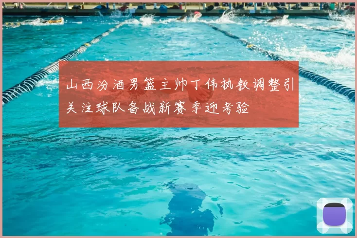 山西汾酒男篮主帅丁伟执教调整引关注球队备战新赛季迎考验