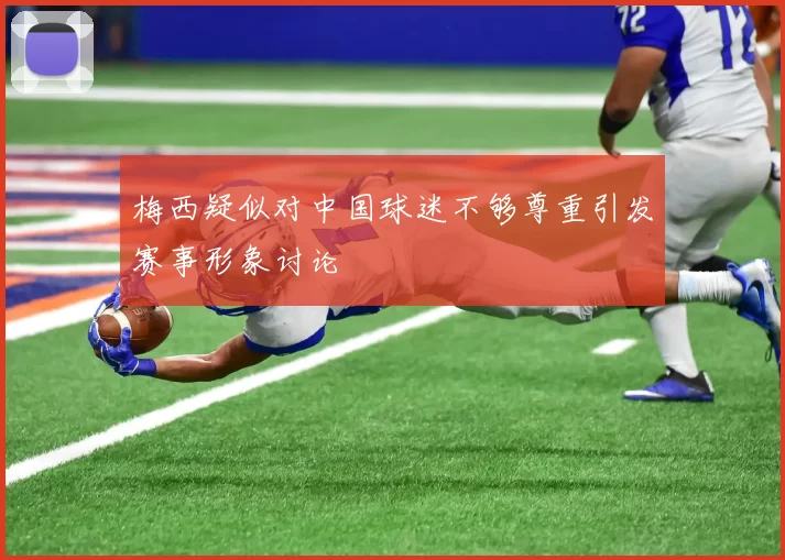 梅西疑似对中国球迷不够尊重引发赛事形象讨论