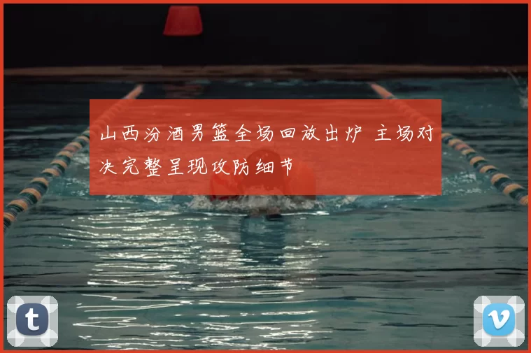 山西汾酒男篮全场回放出炉 主场对决完整呈现攻防细节