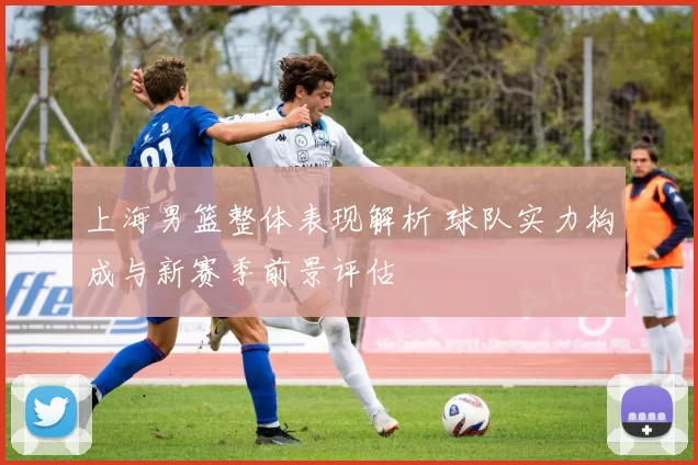 上海男篮整体表现解析 球队实力构成与新赛季前景评估