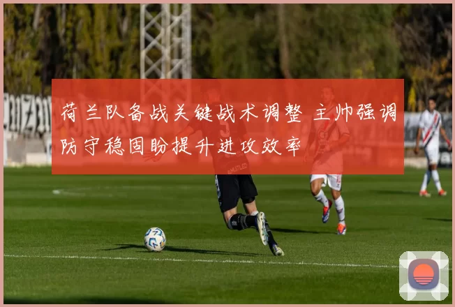 荷兰队备战关键战术调整 主帅强调防守稳固盼提升进攻效率