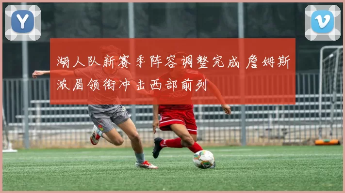 湖人队新赛季阵容调整完成 詹姆斯浓眉领衔冲击西部前列
