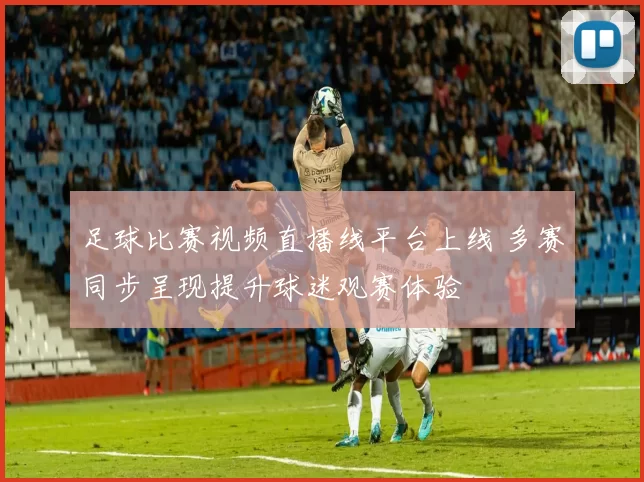 足球比赛视频直播线平台上线 多赛同步呈现提升球迷观赛体验