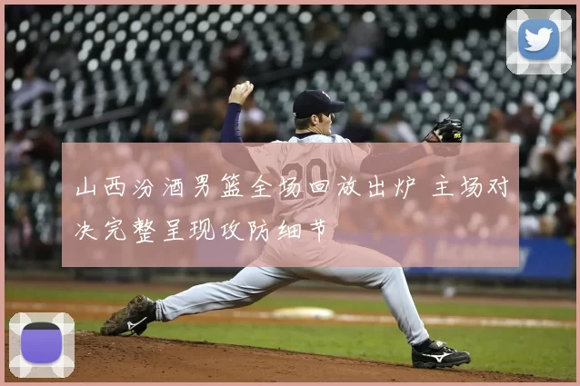 山西汾酒男篮全场回放出炉 主场对决完整呈现攻防细节