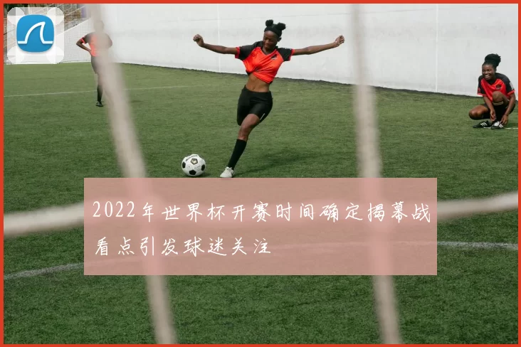 2022年世界杯开赛时间确定揭幕战看点引发球迷关注