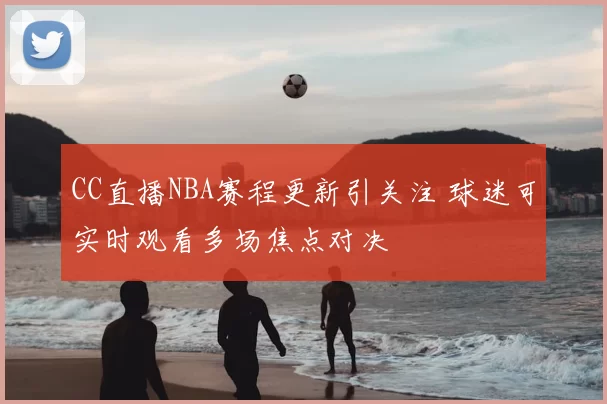 CC直播NBA赛程更新引关注 球迷可实时观看多场焦点对决