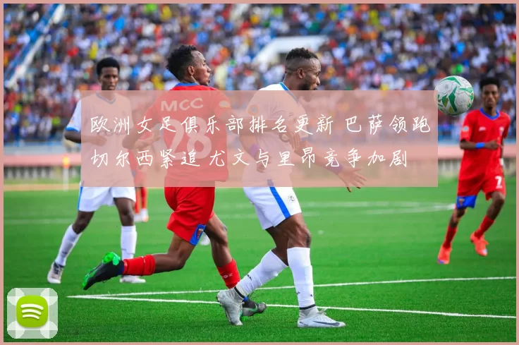 欧洲女足俱乐部排名更新 巴萨领跑切尔西紧追 尤文与里昂竞争加剧