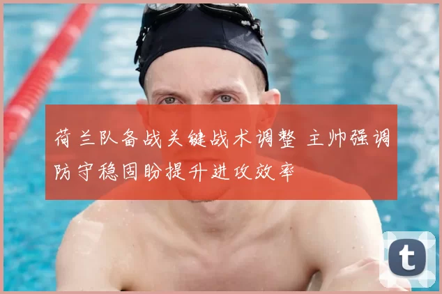 荷兰队备战关键战术调整 主帅强调防守稳固盼提升进攻效率