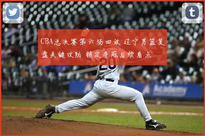 CBA总决赛第六场回放 辽宁男篮复盘关键攻防 锁定夺冠后续看点